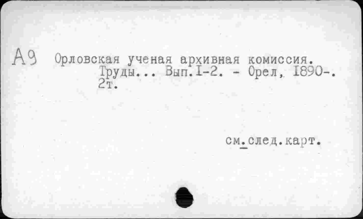 ﻿A3
Орловская ученая архивная комиссия.
Труды... Вып.1-2. - Орел, I89O-. 2т.
см.след.карт.